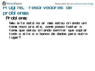 Plugins, resolvedores de problemas Problema: Meu site está no ar mas estou criando um tema novo pra ele, como posso testar o tema que estou criando sem ter que copiar todo o site e o banco de dados para outro lugar? 