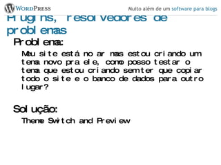 Plugins, resolvedores de problemas Problema: Meu site está no ar mas estou criando um tema novo pra ele, como posso testar o tema que estou criando sem ter que copiar todo o site e o banco de dados para outro lugar? Solução: Theme Switch and Preview 