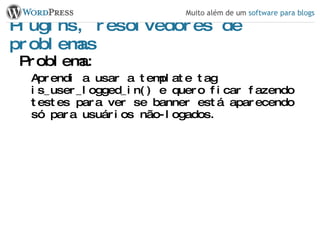 Plugins, resolvedores de problemas Problema: Aprendi a usar a template tag is_user_logged_in() e quero ficar fazendo testes para ver se banner está aparecendo só para usuários não-logados. 