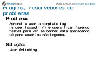 Plugins, resolvedores de problemas Problema: Aprendi a usar a template tag is_user_logged_in() e quero ficar fazendo testes para ver se banner está aparecendo só para usuários não-logados. Solução: User Switching 