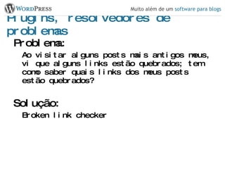 Plugins, resolvedores de problemas Problema: Ao visitar alguns posts mais antigos meus, vi que alguns links estão quebrados; tem como saber quais links dos meus posts estão quebrados? Solução: Broken link checker 
