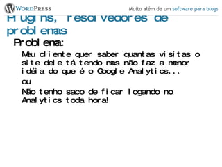 Plugins, resolvedores de problemas Problema: Meu cliente quer saber quantas visitas o site dele tá tendo mas não faz a menor idéia do que é o Google Analytics... ou Não tenho saco de ficar logando no Analytics toda hora! 