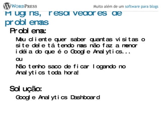 Plugins, resolvedores de problemas Problema: Meu cliente quer saber quantas visitas o site dele tá tendo mas não faz a menor idéia do que é o Google Analytics... ou Não tenho saco de ficar logando no Analytics toda hora! Solução: Google Analytics Dashboard 