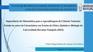 FACULDADE DE CIÊNCIAS NATURAIS, MATEMÁTICA E ESTATÍSTICA
CURSO DE LICENCIATURA EM ENSINO DE MATEMÁTICA
Importância da Matemática para a Aprendizagem de Ciências Naturais:
Estudo no curso de Licenciatura em Ensino de Física, Química e Biologia da
Universidade Rovuma-Nampula (2022)
Nampula, aos 19 de outubro de 2022
Chidine Mujage Muturua & Ussumane Laito Wailesse
 