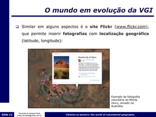 O mundo em evolução da VGI

            Similar em alguns aspectos é o site Flickr (www.flickr.com),

                que permite inserir fotografias com localização geográfica
                (latitude, longitude):




                                                                                  Exemplo de fotografia
                                                                                  voluntária do Monte
                                                                                  Uluru, situado na
                                                                                  Austrália.

             Fernanda de Almeida Prado
Slide 11   prado_fernanda@yahoo.com.br        Citizens as sensors: the world of volunteered geography.
 