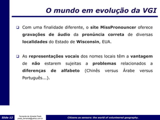 O mundo em evolução da VGI

            Com uma finalidade diferente, o site MissPronouncer oferece

                gravações de áudio da pronúncia correta de diversas
                localidades do Estado de Wisconsin, EUA.


            As representações vocais dos nomes locais têm a vantagem
                de        não            estarem    sujeitas       a    problemas             relacionados          a
                diferenças                 de      alfabeto       (Chinês         versus        Árabe           versus
                Português...).




             Fernanda de Almeida Prado
Slide 12   prado_fernanda@yahoo.com.br               Citizens as sensors: the world of volunteered geography.
 