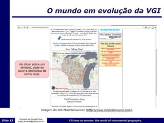 O mundo em evolução da VGI




            Ao clicar sobre um
             símbolo, pode-se
           ouvir a pronúncia do
                nome local.




                                   Imagem do site MissPronouncer (http://www.misspronoucer.com).


             Fernanda de Almeida Prado
Slide 13   prado_fernanda@yahoo.com.br               Citizens as sensors: the world of volunteered geography.
 