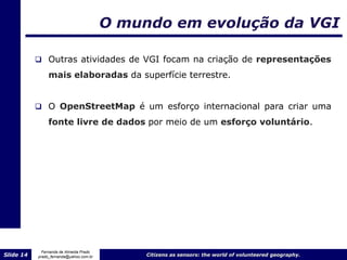 O mundo em evolução da VGI

            Outras atividades de VGI focam na criação de representações

                mais elaboradas da superfície terrestre.


            O OpenStreetMap é um esforço internacional para criar uma

                fonte livre de dados por meio de um esforço voluntário.




             Fernanda de Almeida Prado
Slide 14   prado_fernanda@yahoo.com.br        Citizens as sensors: the world of volunteered geography.
 