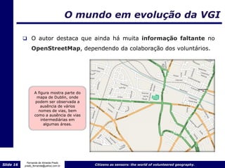 O mundo em evolução da VGI

            O autor destaca que ainda há muita informação faltante no

                OpenStreetMap, dependendo da colaboração dos voluntários.




                  A figura mostra parte do
                   mapa de Dublin, onde
                  podem ser observada a
                      ausência de vários
                    nomes de vias, bem
                  como a ausência de vias
                      intermediárias em
                        algumas áreas.




             Fernanda de Almeida Prado
Slide 16   prado_fernanda@yahoo.com.br        Citizens as sensors: the world of volunteered geography.
 