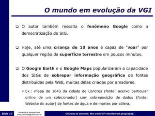 O mundo em evolução da VGI

            O         autor também ressalta o fenômeno Google como a
                democratização do SIG.


            Hoje, até uma criança de 10 anos é capaz de “voar” por

                qualquer região da superfície terrestre em poucos minutos.


            O Google Earth e o Google Maps popularizaram a capacidade

                dos SIGs de sobrepor informação geográfica de fontes
                distribuídas pela Web, muitas delas criadas por amadores.

                 Ex.: mapa de 1843 da cidade de Londres (fonte: acervo particular
                    online de um colecionador) com sobreposição de dados (fonte:
                    Website do autor) de fontes de água e de mortes por cólera.

             Fernanda de Almeida Prado
Slide 17   prado_fernanda@yahoo.com.br        Citizens as sensors: the world of volunteered geography.
 
