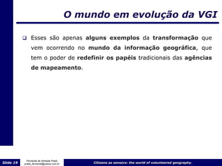 O mundo em evolução da VGI

            Esses são apenas alguns exemplos da transformação que

                vem ocorrendo no mundo da informação geográfica, que
                tem o poder de redefinir os papéis tradicionais das agências
                de mapeamento.




             Fernanda de Almeida Prado
Slide 19   prado_fernanda@yahoo.com.br        Citizens as sensors: the world of volunteered geography.
 