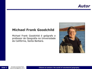 Autor




             Michael Frank Goodchild
             Michael Frank Goodchild é geógrafo e
             professor de Geografia na Universidade
             da Califórnia, Santa Barbara.




            Fernanda de Almeida Prado
Slide 2   prado_fernanda@yahoo.com.br   Citizens as sensors: the world of volunteered geography.
 