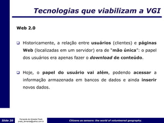 Tecnologias que viabilizam a VGI

           Web 2.0


            Historicamente, a relação entre usuários (clientes) e páginas
                Web (localizadas em um servidor) era de “mão única”: o papel
                dos usuários era apenas fazer o download de conteúdo.


            Hoje, o papel do usuário vai além, podendo acessar a

                informação armazenada em bancos de dados e ainda inserir
                novos dados.




             Fernanda de Almeida Prado
Slide 20   prado_fernanda@yahoo.com.br   Citizens as sensors: the world of volunteered geography.
 