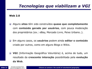 Tecnologias que viabilizam a VGI

           Web 2.0


            Alguns sites têm sido construídos quase que completamente
                com conteúdo gerado por usuários, com pouca moderação
                dos proprietários (ex.: eBay, Mercado Livre, Peixe Urbano..).


            Em alguns casos, os usuários podem ainda editar o conteúdo

                criado por outros, como em alguns Blogs e Wikis.


            VGI (Informação Geográfica Voluntária) é, acima de tudo, um
                resultado da crescente interação possibilitada pela evolução
                da Web.

             Fernanda de Almeida Prado
Slide 21   prado_fernanda@yahoo.com.br   Citizens as sensors: the world of volunteered geography.
 