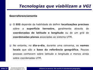 Tecnologias que viabilizam a VGI

           Georreferenciamento


            O SIG depende da habilidade de definir localizações precisas
                sobre            a       superfície   terrestre,           geralmente            através     de
                coordenadas de latitude e longitude ou de um grid de
                coordenadas planas associadas ao sistema UTM.


            No entanto, no dia-a-dia, durante uma conversa, os nomes

                locais que são a base da referência geográfica. Poucas
                pessoas conhecem sobre latitude e longitude e menos ainda
                sobre coordenadas UTM.


             Fernanda de Almeida Prado
Slide 22   prado_fernanda@yahoo.com.br            Citizens as sensors: the world of volunteered geography.
 