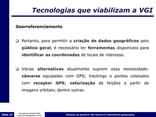Tecnologias que viabilizam a VGI

           Georreferenciamento


            Portanto, para permitir a criação de dados geográficos pelo
                público geral, é necessário ter ferramentas disponíveis para
                identificar as coordenadas de locais de interesse.


            Várias              alternativas atualmente suprem essa necessidade:
                câmaras equipadas com GPS; trackings e pontos coletados
                com receptor GPS; vetorização de feições a partir de
                imagens orbitais; dentre outras.




             Fernanda de Almeida Prado
Slide 23   prado_fernanda@yahoo.com.br       Citizens as sensors: the world of volunteered geography.
 