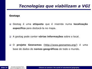 Tecnologias que viabilizam a VGI

           Geotags


            Geotag é uma etiqueta que é inserida numa localização
                específica para destacá-la no mapa.


            A geotag pode conter várias informações sobre o local.



            O projeto Geonames (http://www.geonames.org/) é uma

                base de dados de nomes geográficos de todo o mundo.




             Fernanda de Almeida Prado
Slide 24   prado_fernanda@yahoo.com.br   Citizens as sensors: the world of volunteered geography.
 