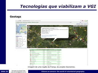Tecnologias que viabilizam a VGI

           Geotags




                                         Imagem de uma região da França, do projeto Geonames.

             Fernanda de Almeida Prado
Slide 25   prado_fernanda@yahoo.com.br                 Citizens as sensors: the world of volunteered geography.
 