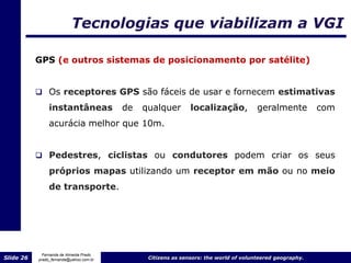 Tecnologias que viabilizam a VGI

           GPS (e outros sistemas de posicionamento por satélite)


            Os receptores GPS são fáceis de usar e fornecem estimativas
                instantâneas             de   qualquer        localização,            geralmente          com
                acurácia melhor que 10m.


            Pedestres, ciclistas ou condutores podem criar os seus

                próprios mapas utilizando um receptor em mão ou no meio
                de transporte.




             Fernanda de Almeida Prado
Slide 26   prado_fernanda@yahoo.com.br         Citizens as sensors: the world of volunteered geography.
 