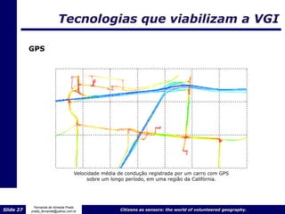 Tecnologias que viabilizam a VGI

           GPS




                                    Velocidade média de condução registrada por um carro com GPS
                                         sobre um longo período, em uma região da Califórnia.




             Fernanda de Almeida Prado
Slide 27   prado_fernanda@yahoo.com.br               Citizens as sensors: the world of volunteered geography.
 