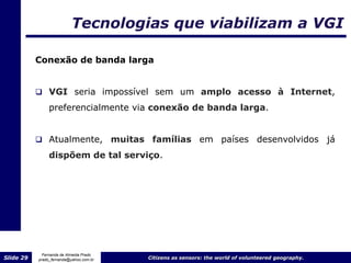 Tecnologias que viabilizam a VGI

           Conexão de banda larga


            VGI seria impossível sem um amplo acesso à Internet,
                preferencialmente via conexão de banda larga.


            Atualmente,                 muitas famílias em países desenvolvidos já
                dispõem de tal serviço.




             Fernanda de Almeida Prado
Slide 29   prado_fernanda@yahoo.com.br          Citizens as sensors: the world of volunteered geography.
 