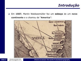 Introdução

           Em 1507, Martin Waldseemüller fez um esboço de um novo

               continente e o chamou de “America”:




            Fernanda de Almeida Prado
Slide 3   prado_fernanda@yahoo.com.br   Citizens as sensors: the world of volunteered geography.
 