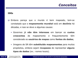 Conceitos

           IDEs


            Embora                 pareça    que     o    mundo         é       bem     mapeado,              tem-se
                constatado que o mapeamento mundial está em declínio há
                décadas, e isso se deve a algumas causas:

                 Governos já não têm interesse em bancar os custos
                     crescentes              de     mapeamento               e     frequentemente                têm
                     considerado os usuários de mapas como fontes de dados;

                 Imagens de SR têm substituído mapeamentos para muitos
                     propósitos, embora sejam incapazes de representar alguns
                     tipos de dados (ex.: nomes locais).

             Fernanda de Almeida Prado
Slide 30   prado_fernanda@yahoo.com.br              Citizens as sensors: the world of volunteered geography.
 