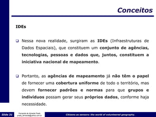 Conceitos

           IDEs


            Nessa nova realidade, surgiram as IDEs (Infraestruturas de
                Dados Espaciais), que constituem um conjunto de agências,
                tecnologias, pessoas e dados que, juntos, constituem a
                iniciativa nacional de mapeamento.


            Portanto, as agências de mapeamento já não têm o papel

                de fornecer uma cobertura uniforme de todo o território, mas
                devem fornecer padrões e normas para que grupos e
                indivíduos possam gerar seus próprios dados, conforme haja
                necessidade.

             Fernanda de Almeida Prado
Slide 31   prado_fernanda@yahoo.com.br   Citizens as sensors: the world of volunteered geography.
 