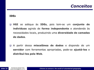 Conceitos

           IDEs


            VGI se adéqua às IDEs, pois tem-se um conjunto                                         de
                indivíduos agindo de forma independente e atendendo às
                necessidades locais, produzindo uma diversidade de camadas
                de dados.


            A partir dessa miscelânea de dados e dispondo de um

                servidor com ferramentas apropriadas, pode-se ajustá-los e
                distribuí-los pela Web.




             Fernanda de Almeida Prado
Slide 32   prado_fernanda@yahoo.com.br   Citizens as sensors: the world of volunteered geography.
 