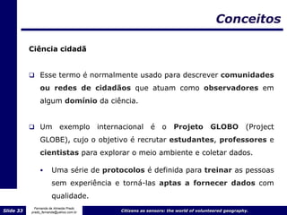 Conceitos

           Ciência cidadã


            Esse termo é normalmente usado para descrever comunidades
                ou redes de cidadãos que atuam como observadores em
                algum domínio da ciência.


            Um            exemplo       internacional     é o Projeto                GLOBO          (Project
                GLOBE), cujo o objetivo é recrutar estudantes, professores e
                cientistas para explorar o meio ambiente e coletar dados.

                     Uma série de protocolos é definida para treinar as pessoas
                      sem experiência e torná-las aptas a fornecer dados com
                      qualidade.
             Fernanda de Almeida Prado
Slide 33   prado_fernanda@yahoo.com.br         Citizens as sensors: the world of volunteered geography.
 