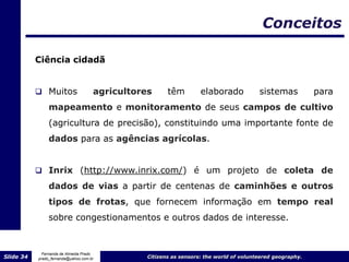 Conceitos

           Ciência cidadã


            Muitos                  agricultores      têm         elaborado            sistemas           para
                mapeamento e monitoramento de seus campos de cultivo
                (agricultura de precisão), constituindo uma importante fonte de
                dados para as agências agrícolas.


            Inrix (http://www.inrix.com/) é um projeto de coleta de

                dados de vias a partir de centenas de caminhões e outros
                tipos de frotas, que fornecem informação em tempo real
                sobre congestionamentos e outros dados de interesse.


             Fernanda de Almeida Prado
Slide 34   prado_fernanda@yahoo.com.br          Citizens as sensors: the world of volunteered geography.
 