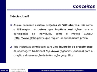 Conceitos

           Ciência cidadã


            Assim, enquanto existem projetos de VGI abertos, tais como
                o Wikimapia, há outros que impõem restrições para a
                participação             de   indivíduos,         como         o      Projeto         GLOBO
                (http://www.globe.gov/), que requer um treinamento prévio.


            Tais iniciativas contribuem para uma inversão de crescimento

                da abordagem tradicional top-down (agências-usuários) para a
                criação e disseminação de informação geográfica.




             Fernanda de Almeida Prado
Slide 35   prado_fernanda@yahoo.com.br         Citizens as sensors: the world of volunteered geography.
 