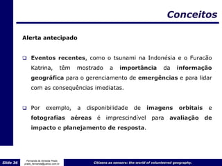 Conceitos

           Alerta antecipado


            Eventos recentes, como o tsunami na Indonésia e o Furacão
                Katrina,                 têm    mostrado         a    importância              da      informação
                geográfica para o gerenciamento de emergências e para lidar
                com as consequências imediatas.


            Por           exemplo,             a   disponibilidade           de      imagens           orbitais    e
                fotografias                    aéreas    é    imprescindível            para       avaliação       de
                impacto e planejamento de resposta.




             Fernanda de Almeida Prado
Slide 36   prado_fernanda@yahoo.com.br                  Citizens as sensors: the world of volunteered geography.
 
