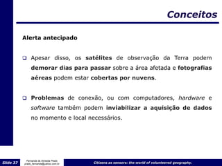 Conceitos

           Alerta antecipado


            Apesar disso, os satélites de observação da Terra podem
                demorar dias para passar sobre a área afetada e fotografias
                aéreas podem estar cobertas por nuvens.


            Problemas de conexão, ou com computadores, hardware e

                software também podem inviabilizar a aquisição de dados
                no momento e local necessários.




             Fernanda de Almeida Prado
Slide 37   prado_fernanda@yahoo.com.br   Citizens as sensors: the world of volunteered geography.
 