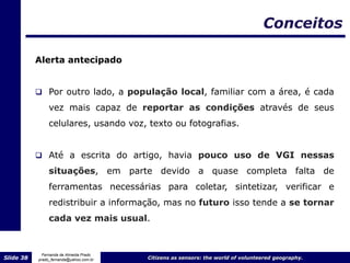 Conceitos

           Alerta antecipado


            Por outro lado, a população local, familiar com a área, é cada
                vez mais capaz de reportar as condições através de seus
                celulares, usando voz, texto ou fotografias.


            Até a escrita do artigo, havia pouco uso de VGI nessas

                situações, em parte devido a quase completa falta de
                ferramentas necessárias para coletar, sintetizar, verificar e
                redistribuir a informação, mas no futuro isso tende a se tornar
                cada vez mais usual.


             Fernanda de Almeida Prado
Slide 38   prado_fernanda@yahoo.com.br   Citizens as sensors: the world of volunteered geography.
 