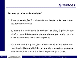 Questões

           Por que as pessoas fazem isso?


            A auto-promoção é obviamente um importante motivador
                das atividades de VGI.


            E, apesar da diversidade de recursos da Web, é possível que
                alguém esteja interessado em um site em particular, devido
                a sua popularidade numa área específica.


            Por outro lado, há quem gere informação voluntária como uma
                maneira de disponibilizá-la para amigos e outras pessoas,
                independente do fato de tornar-se disponível para todos.

             Fernanda de Almeida Prado
Slide 39   prado_fernanda@yahoo.com.br   Citizens as sensors: the world of volunteered geography.
 