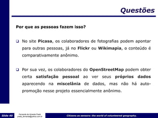 Questões

           Por que as pessoas fazem isso?


            No site Picasa, os colaboradores de fotografias podem apontar
                para outras pessoas, já no Flickr ou Wikimapia, o conteúdo é
                comparativamente anônimo.


            Por sua vez, os colaboradores do OpenStreetMap podem obter

                certa satisfação         pessoal ao ver seus                    próprios             dados
                aparecendo na miscelânia de dados, mas não há auto-
                promoção nesse projeto essencialmente anônimo.




             Fernanda de Almeida Prado
Slide 40   prado_fernanda@yahoo.com.br    Citizens as sensors: the world of volunteered geography.
 