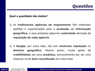Questões

           Qual a qualidade dos dados?


            As tradicionais agências de mapeamento têm elaborado
                padrões e especificações para a produção de informação
                geográfica, e seus produtos adquirem autoridade derivada da
                reputação de cada agência.


            A Google, por outro lado, não tem nenhuma reputação no

                domínio                  geográfico.     Mesmo          assim,        muita         gente    dá
                credibilidade aos seus produtos, provavelmente por ser uma
                empresa muito bem conceituada em outra área.


             Fernanda de Almeida Prado
Slide 41   prado_fernanda@yahoo.com.br            Citizens as sensors: the world of volunteered geography.
 