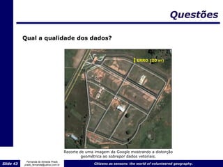 Questões

           Qual a qualidade dos dados?


                                                                               ERRO (20 m)




                                         Recorte de uma imagem da Google mostrando a distorção
                                                  geométrica ao sobrepor dados vetoriais.
             Fernanda de Almeida Prado
Slide 43   prado_fernanda@yahoo.com.br                 Citizens as sensors: the world of volunteered geography.
 