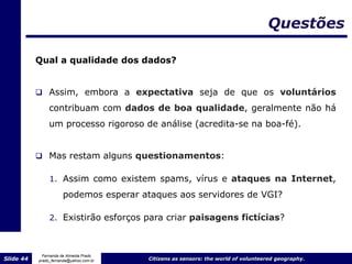 Questões

           Qual a qualidade dos dados?


            Assim, embora a expectativa seja de que os voluntários
                contribuam com dados de boa qualidade, geralmente não há
                um processo rigoroso de análise (acredita-se na boa-fé).


            Mas restam alguns questionamentos:

                1. Assim como existem spams, vírus e ataques na Internet,

                      podemos esperar ataques aos servidores de VGI?

                2. Existirão esforços para criar paisagens fictícias?



             Fernanda de Almeida Prado
Slide 44   prado_fernanda@yahoo.com.br   Citizens as sensors: the world of volunteered geography.
 