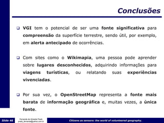 Conclusões

            VGI tem o potencial de ser uma fonte significativa para

                compreensão da superfície terrestre, sendo útil, por exemplo,
                em alerta antecipado de ocorrências.


            Com sites como o Wikimapia, uma pessoa pode aprender
                sobre lugares desconhecidos, adquirindo informações para
                viagens                  turísticas,   ou       relatando           suas       experiências
                vivenciadas.


            Por sua vez, o OpenStreetMap representa a fonte mais
                barata de informação geográfica e, muitas vezes, a única
                fonte.

             Fernanda de Almeida Prado
Slide 46   prado_fernanda@yahoo.com.br             Citizens as sensors: the world of volunteered geography.
 