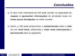 Conclusões

            O valor mais importante de VGI pode constar na capacidade de

                mapear e apresentar informações de atividades locais em
                áreas pouco divulgadas na mídia mundial.


            Assim, a VGI pode proporcionar o conhecimento sobre a vida
                em um nível local, oferecendo o valor mais interessante e
                permanente para os geógrafos.




             Fernanda de Almeida Prado
Slide 47   prado_fernanda@yahoo.com.br   Citizens as sensors: the world of volunteered geography.
 