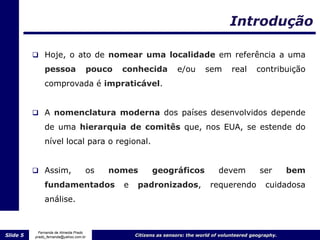 Introdução

           Hoje, o ato de nomear uma localidade em referência a uma

               pessoa                   pouco   conhecida           e/ou       sem        real     contribuição
               comprovada é impraticável.


           A nomenclatura moderna dos países desenvolvidos depende
               de uma hierarquia de comitês que, nos EUA, se estende do
               nível local para o regional.


           Assim,                  os      nomes         geográficos               devem            ser       bem
               fundamentados                    e    padronizados,               requerendo            cuidadosa
               análise.


            Fernanda de Almeida Prado
Slide 5   prado_fernanda@yahoo.com.br               Citizens as sensors: the world of volunteered geography.
 