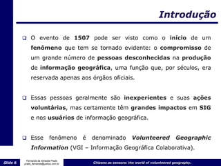 Introdução

           O evento de 1507 pode ser visto como o início de um

               fenômeno que tem se tornado evidente: o compromisso de
               um grande número de pessoas desconhecidas na produção
               de informação geográfica, uma função que, por séculos, era
               reservada apenas aos órgãos oficiais.


           Essas pessoas geralmente são inexperientes e suas ações

               voluntárias, mas certamente têm grandes impactos em SIG
               e nos usuários de informação geográfica.


           Esse             fenômeno   é   denominado            Volunteered              Geographic
               Information (VGI – Informação Geográfica Colaborativa).

            Fernanda de Almeida Prado
Slide 6   prado_fernanda@yahoo.com.br       Citizens as sensors: the world of volunteered geography.
 