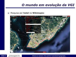O mundo em evolução da VGI

           Pesquisa por hotel no Wikimapia:




            Fernanda de Almeida Prado
Slide 9   prado_fernanda@yahoo.com.br        Citizens as sensors: the world of volunteered geography.
 