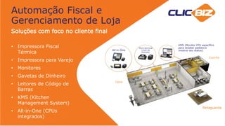 Automação Fiscal e
Gerenciamento de Loja
Soluções com foco no cliente final
• Impressora Fiscal
Térmica
• Impressora para Varejo
• Monitores
• Gavetas de Dinheiro
• Leitores de Código de
Barras
• KMS (Kitchen
Management System)
• All-in-One (CPUs
integrados)
All-in-One
Micro terminal
(nível de
entrada)
KMS (Monitor CPU específico
para receber pedidos e
mostrar seu status)
Caixa
Retaguarda
Cozinha
 