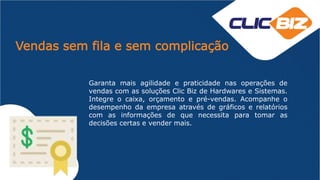 Vendas sem fila e sem complicação
Garanta mais agilidade e praticidade nas operações de
vendas com as soluções Clic Biz de Hardwares e Sistemas.
Integre o caixa, orçamento e pré-vendas. Acompanhe o
desempenho da empresa através de gráficos e relatórios
com as informações de que necessita para tomar as
decisões certas e vender mais.
 