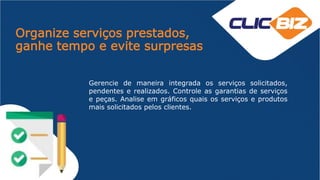 Organize serviços prestados,
ganhe tempo e evite surpresas
Gerencie de maneira integrada os serviços solicitados,
pendentes e realizados. Controle as garantias de serviços
e peças. Analise em gráficos quais os serviços e produtos
mais solicitados pelos clientes.
 