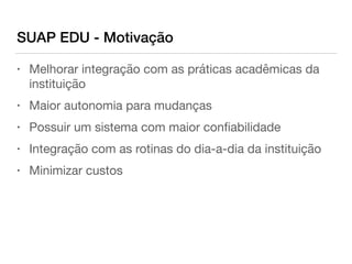 SUAP EDU - Motivação
• Melhorar integração com as práticas acadêmicas da
instituição

• Maior autonomia para mudanças

• Possuir um sistema com maior conﬁabilidade

• Integração com as rotinas do dia-a-dia da instituição 

• Minimizar custos
 