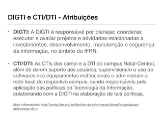 DIGTI e CTI/DTI - Atribuições
• DIGTI: A DIGTI é responsável por planejar, coordenar,
executar e avaliar projetos e atividades relacionadas a
investimentos, desenvolvimento, manutenção e segurança
da informação, no âmbito do IFRN. 

• CTI/DTI: As CTIs dos campi e a DTI do campus Natal-Central,
além de darem suporte aos usuários, supervisionam o uso de
softwares nos equipamentos institucionais e administram a
rede local do respectivo campus, sendo responsáveis pela
aplicação das políticas de Tecnologia da Informação,
colaborando com a DIGTI na elaboração de tais políticas. 
 
Mais informações: http://portal.ifrn.edu.br/ifrn/tec-da-informacao/lateral/organizacao/
atribuicoes-da-ti
 